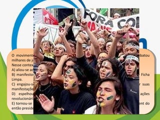 O movimento representado na imagem, do início dos anos de 1990, arrebatou milhares de jovens no Brasil. Nesse contexto, a juventude, movida por um forte sentimento cívico, A) aliou-se aos partidos de oposição e organizou a campanha Diretas Já. B) manifestou-se contra a corrupção e pressionou pela aprovação da Lei da Ficha Limpa. C) engajou-se nos protestos relâmpago e utilizou a internet para agendar suas manifestações. D) espelhou-se no movimento estudantil de 1968 e protagonizou ações revolucionárias armadas. E) tornou-se porta-voz da sociedade e influenciou no processo de impeachment do então presidente Collor. 