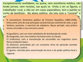 Completamente analfabeto, ou quase, sem assistência médica, não lendo jornais, nem revistas, nas quais se  limita a ver as figuras, o trabalhador rural, a não ser em casos esporádicos, tem o patrão na conta de benfeitor.  No plano político, ele luta com o “coronel” e pelo “coronel”. Aí, estão os votos de cabresto, que resultam, em  grande parte, da nossa organização econômica rural. LEAL, V. N. Coronelismo, enxada e voto. São Paulo: Alfa-Ômega, 1978 (adaptado) O coronelismo, fenômeno político da Primeira República (1889-1930), tinha como uma de suas principais característicaso controle do voto, o que limitava, portanto, o exercício da cidadania. Nesse período, esta prática estava vinculada a uma estrutura social A) igualitária, com um nível satisfatório de distribuição da renda. B) estagnada, com uma relativa harmonia entre as classes. C) tradicional, com a manutenção da escravidão nos engenhos como forma produtiva típica. D) ditatorial, perturbada por um constante clima de opressão mantido pelo exército e polícia. E) agrária, marcada pela concentração da terra e do poder político local e regional . 