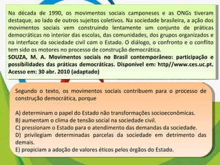 Na década de 1990, os movimentos sociais camponeses e as ONGs tiveram destaque, ao lado de outros sujeitos coletivos. Na sociedade brasileira, a ação dos movimentos sociais vem construindo lentamente um conjunto de práticas democráticas no interior das escolas, das comunidades, dos grupos organizados e na interface da sociedade civil com o Estado. O diálogo, o confronto e o conflito tem sido os motores no processo de construção democrática. SOUZA, M. A. Movimentos sociais no Brasil contemporâneo: participação e possibilidades das práticas democráticas. Disponível em: http//www.ces.uc.pt. Acesso em: 30 abr. 2010 (adaptado) Segundo o texto, os movimentos sociais contribuem para o processo de construção democrática, porque A) determinam o papel do Estado não transformações socioeconômicas. B) aumentam o clima de tensão social na sociedade civil. C) pressionam o Estado para o atendimento das demandas da sociedade. D) privilegiam determinadas parcelas da sociedade em detrimento das demais. E) propiciam a adoção de valores éticos pelos órgãos do Estado. 