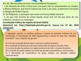Art. 92. São excluídos de votar nas Assembleias Paroquiais: I. Os menores de vinte e cinco anos, nos quais não se compreendam os casados, e Oficiais Militares, que forem maiores de vinte e um anos, os Bacharéis Formados e Clérigos de Ordens Sacras. IV. Os Religiosos, e quaisquer que vivam em Comunidade claustral. V. Os que não tiverem de renda líquida anual cem mil réis por bens de raiz, indústria, comércio ou empregos. Constituição Política do Império do Brasil (1824). Disponível em: https://legislação.planalto.gov.br. Acesso em: 27 abr. 2010 (adaptado) A legislação espelha os conflitos políticos e sociais do contexto histórico de sua formulação. A Constituição de 1824 regulamentou o direito de voto dos “cidadãos brasileiros“ com o objetivo de garantir A) o fim da inspiração liberal sobre a estrutura política brasileira. B) a ampliação do direito de voto para maioria dos brasileiros nascidos livres. C) a concentração de poderes na região produtora de café, o Sudeste brasileiro. D) o controle do poder político nas mãos dos grandes proprietários e comerciantes. E) a diminuição da interferência da Igreja Católica nas decisões político-administrativas. 