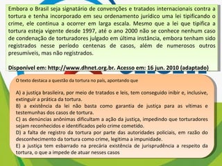 Embora o Brasil seja signatário de convenções e tratados internacionais contra a tortura e tenha incorporado em seu ordenamento jurídico uma lei tipificando o crime, ele continua a ocorrer em larga escala. Mesmo que a lei que tipifica a tortura esteja vigente desde 1997, até o ano 2000 não se conhece nenhum caso de condenação de torturadores julgado em última instância, embora tenham sido registrados nesse período centenas de casos, além de numerosos outros presumíveis, mas não registrados. Disponível em: http://www.dhnet.org.br. Acesso em: 16 jun. 2010 (adaptado) O texto destaca a questão da tortura no país, apontando que A) a justiça brasileira, por meio de tratados e leis, tem conseguido inibir e, inclusive, extinguir a prática da tortura. B) a existência da lei não basta como garantia de justiça para as vítimas e testemunhas dos casos de tortura. C) as denúncias anônimas dificultam a ação da justiça, impedindo que torturadores sejam reconhecidos e identificados pelo crime cometido. D) a falta de registro da tortura por parte das autoridades policiais, em razão do desconhecimento da tortura como crime, legitima a impunidade. E) a justiça tem esbarrado na precária existência de jurisprudência a respeito da tortura, o que a impede de atuar nesses casos 