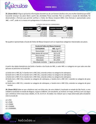 ENEM 2011
12
25. (Enem 2011) A figura apresenta informações biométricas de um homem (Duílio) e de uma mulher (Sandra) que estão
buscando alcançar seu peso ideal a partir das atividades físicas (corrida). Para se verificar a escala de obesidade, foi
desenvolvida a fórmula que permite verificar o Índice de Massa Corporal (IMC). Esta fórmula é apresentada como
2
IMC m/h
= , onde m é a massa em quilogramas e h é altura em metros.
No quadro é apresentada a Escala de Índice de Massa Corporal com as respectivas categorias relacionadas aos pesos.
Escala de Índice de Massa Corporal
CATEGORIAS IMC 2
(kg/m )
Desnutrição Abaixo de 14,5
Peso abaixo do normal 14,5 a 20
Peso normal 20 a 24,9
Sobrepeso 25 a 29,9
Obesidade 30 a 39,9
Obesidade mórbida Igual ou acima de 40
A partir dos dados biométricos de Duílio e Sandra e da Escala de IMC, o valor IMC e a categoria em que cada uma das
pessoas se posiciona na Escala são
a) Duílio tem o IMC 26,7 e Sandra tem o IMC 26,6, estando ambos na categoria de sobrepeso.
b) Duílio tem o IMC 27,3 e Sandra tem o IMC 29,1, estando ambos na categoria de sobrepeso.
c) Duílio tem o IMC 27,3 e Sandra tem o IMC 26,6, estando ambos na categoria de sobrepeso.
d) Duílio tem o IMC 25,6, estando na categoria de sobrepeso, e Sandra tem o IMC 24,7, estando na categoria de peso
normal.
e) Duílio tem o IMC 25,1, estando na categoria de sobrepeso, e Sandra tem o IMC 22,6, estando na categoria de peso
normal.
26. (Enem 2011) Sabe-se que a distância real, em linha reta, de uma cidade A, localizada no estado de São Paulo, a uma
cidade B, localizada no estado de Alagoas, é igual a 2 000 km. Um estudante, ao analisar um mapa, verificou com sua régua
que a distância entre essas duas cidades, A e B, era 8 cm. Os dados nos indicam que o mapa observado pelo estudante
está na escala de
a) 1:250.
b) 1:2500.
c) 1:25000.
d) 1:250000.
e) 1:25000000.
 