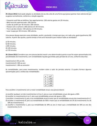 ENEM 2011
14
29. (Enem 2011) Você pode adaptar as atividades do seu dia a dia de uma forma que possa queimar mais calorias do que
as gastas normalmente, conforme a relação seguinte:
- Enquanto você fala ao telefone, faça agachamentos: 100 calorias gastas em 20 minutos.
- Meia hora de supermercado: 100 calorias.
- Cuidar do jardim por 30 minutos: 200 calorias.
- Passear com o cachorro: 200 calorias em 30 minutos.
- Tirar o pó dos móveis: 150 calorias em 30 minutos.
- Lavar roupas por 30 minutos: 200 calorias.
Uma pessoa deseja executar essas atividades, porém, ajustando o tempo para que, em cada uma, gaste igualmente 200
calorias. A partir dos ajustes, quanto tempo a mais será necessário para realizar todas as atividades?
a) 50 minutos.
b) 60 minutos.
c) 80 minutos.
d) 120 minutos.
e) 170 minutos.
30. (Enem 2011) Considere que uma pessoa decida investir uma determinada quantia e que lhe sejam apresentadas três
possibilidades de investimento, com rentabilidades líquidas garantidas pelo período de um ano, conforme descritas:
Investimento A 3% ao mês
Investimento B: 36% ao ano
Investimento C: 18% ao semestre
As rentabilidades, para esses investimentos, incidem sobre o valor do período anterior. O quadro fornece algumas
aproximações para a análise das rentabilidades:
n n
1,03
3 1,093
6 1,194
9 1,305
12 1,426
Para escolher o investimento com a maior rentabilidade anual, essa pessoa deverá
a) escolher qualquer um dos investimentos A, B ou C, pois as suas rentabilidades anuas são iguais a 36%.
b) escolher os investimentos A ou C, pois suas rentabilidades anuais são iguais a 39%.
c) escolher o investimento A, pois a sua rentabilidade anual é maior que as rentabilidades anuais dos investimentos B e C.
d) escolher o investimento B, pois sua rentabilidade de 36% é maior que as rentabilidades de 3% do investimento A e de
18% do investimento C.
e) escolher o investimento C, pois sua rentabilidade de 39% ao ano é maior que a rentabilidade de 36% ao ano dos
investimentos A e B.
 