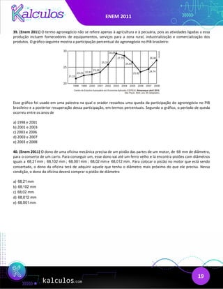 ENEM 2011
19
39. (Enem 2011) O termo agronegócio não se refere apenas à agricultura e à pecuária, pois as atividades ligadas a essa
produção incluem fornecedores de equipamentos, serviços para a zona rural, industrialização e comercialização dos
produtos. O gráfico seguinte mostra a participação percentual do agronegócio no PIB brasileiro:
Esse gráfico foi usado em uma palestra na qual o orador ressaltou uma queda da participação do agronegócio no PIB
brasileiro e a posterior recuperação dessa participação, em termos percentuais. Segundo o gráfico, o período de queda
ocorreu entre os anos de
a) 1998 e 2001
b) 2001 e 2003
c) 2003 e 2006
d) 2003 e 2007
e) 2003 e 2008
40. (Enem 2011) O dono de uma oficina mecânica precisa de um pistão das partes de um motor, de 68 mm de diâmetro,
para o conserto de um carro. Para conseguir um, esse dono vai até um ferro velho e lá encontra pistões com diâmetros
iguais a 68,21 mm ; 68,102 mm ; 68,001 mm ; 68,02 mm e 68,012 mm . Para colocar o pistão no motor que está sendo
consertado, o dono da oficina terá de adquirir aquele que tenha o diâmetro mais próximo do que ele precisa. Nessa
condição, o dono da oficina deverá comprar o pistão de diâmetro
a) 68,21 mm
b) 68,102 mm
c) 68,02 mm
d) 68,012 mm
e) 68,001 mm
 