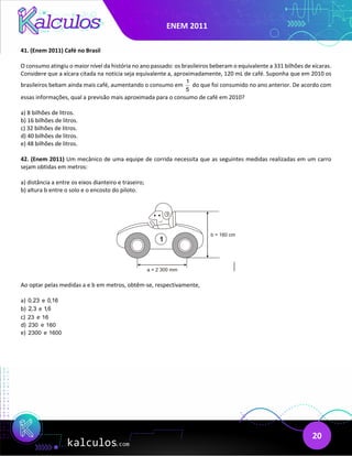 ENEM 2011
20
41. (Enem 2011) Café no Brasil
O consumo atingiu o maior nível da história no ano passado: os brasileiros beberam o equivalente a 331 bilhões de xícaras.
Considere que a xícara citada na noticia seja equivalente a, aproximadamente, 120 mL de café. Suponha que em 2010 os
brasileiros bebam ainda mais café, aumentando o consumo em
1
5
do que foi consumido no ano anterior. De acordo com
essas informações, qual a previsão mais aproximada para o consumo de café em 2010?
a) 8 bilhões de litros.
b) 16 bilhões de litros.
c) 32 bilhões de litros.
d) 40 bilhões de litros.
e) 48 bilhões de litros.
42. (Enem 2011) Um mecânico de uma equipe de corrida necessita que as seguintes medidas realizadas em um carro
sejam obtidas em metros:
a) distância a entre os eixos dianteiro e traseiro;
b) altura b entre o solo e o encosto do piloto.
Ao optar pelas medidas a e b em metros, obtêm-se, respectivamente,
a) 0,23 e 0,16
b) 2,3 e 1,6
c) 23 e 16
d) 230 e 160
e) 2300 e 1600
 