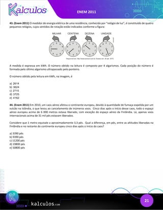 ENEM 2011
21
43. (Enem 2011) O medidor de energia elétrica de uma residência, conhecido por “relógio de luz”, é constituído de quatro
pequenos relógios, cujos sentidos de rotação estão indicados conforme a figura:
A medida é expressa em kWh. O número obtido na leitura é composto por 4 algarismos. Cada posição do número é
formada pelo último algarismo ultrapassado pelo ponteiro.
O número obtido pela leitura em kWh, na imagem, é
a) 2614
b) 3624
c) 2715
d) 3725
e) 4162
44. (Enem 2011) Em 2010, um caos aéreo afetou o continente europeu, devido à quantidade de fumaça expelida por um
vulcão na Islândia, o que levou ao cancelamento de inúmeros voos. Cinco dias após o início desse caos, todo o espaço
aéreo europeu acima de 6 000 metros estava liberado, com exceção do espaço aéreo da Finlândia. Lá, apenas voos
internacionais acima de 31 mil pés estavam liberados.
Considere que 1 metro equivale a aproximadamente 3,3 pés. Qual a diferença, em pés, entre as altitudes liberadas na
Finlândia e no restante do continente europeu cinco dias após o início do caos?
a) 3390 pés
b) 9390 pés
c) 11200 pés
d) 19800 pés
e) 50800 pés
 
