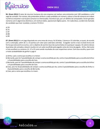 ENEM 2011
3
06. (Enem 2011) O setor de recursos humanos de uma empresa vai realizar uma entrevista com 120 candidatos a uma
vaga de contador. Por sorteio, eles pretendem atribuir a cada candidato um número, colocar a lista de números em ordem
numérica crescente e usá-la para convocar os interessados. Acontece que, por um defeito do computador, foram gerados
números com 5 algarismos distintos e, em nenhum deles, apareceram dígitos pares. Em razão disso, a ordem de chamada
do candidato que tiver recebido o número 75.913 é
a) 24
b) 31
c) 32
d) 88
e) 89
07. (Enem 2011) Em um jogo disputado em uma mesa de sinuca, há 16 bolas: 1 branca e 15 coloridas, as quais, de acordo
com a coloração, valem de 1 a 15 pontos (um valor para cada bola colorida). O jogador acerta o taco na bola branca de
forma que esta acerte as outras, com o objetivo de acertar duas das quinze bolas em quaisquer caçapas. Os valores dessas
duas bolas são somados e devem resultar em um valor escolhido pelo jogador antes do início da jogada. Arthur, Bernardo
e Caio escolhem os números 12, 17 e 22 como sendo resultados de suas respectivas somas. Com essa escolha, quem tem
a maior probabilidade de ganhar o jogo é
a) Arthur, pois a soma que escolheu é a menor.
b) Bernardo, pois há 7 possibilidades de compor a soma escolhida por ele, contra 4 possibilidades para a escolha de Arthur
e 4 possibilidades para a escolha de Caio.
c) Bernardo, pois há 7 possibilidades de compor a soma escolhida por ele, contra 5 possibilidades para a escolha de Arthur
e 4 possibilidades para a escolha de Caio.
d) Caio, pois há 10 possibilidades de compor a soma escolhida por ele, contra 5 possibilidades para a escolha de Arthur e
8 possibilidades para a escolha de Bernardo.
e) Caio, pois a soma que escolheu é a maior.
 