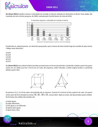 ENEM 2011
5
10. (Enem 2011) O gráfico mostra a velocidade de conexão à internet utilizada em domicílios no Brasil. Esses dados são
resultado da mais recente pesquisa, de 2009, realizada pelo Comitê Gestor da Internet (CGI).
Escolhendo-se, aleatoriamente, um domicílio pesquisado, qual a chance de haver banda larga de conexão de pelo menos
1 Mbps neste domicílio?
a) 0,45
b) 0,42
c) 0,30
d) 0,22
e) 0,15
11. (Enem 2011) Uma indústria fabrica brindes promocionais em forma de pirâmide. A pirâmide é obtida a partir de quatro
cortes em um sólido que tem a forma de um cubo, No esquema, estão indicados o sólido original (cubo) e a pirâmide
obtida a partir dele.
Os pontos A. B, C, D e O do cubo e da pirâmide são os mesmos. O ponto O é central na face superior do cubo. Os quatro
cortes saem de O em direção às arestas AD , BC , AB e CD , nessa ordem. Após os cortes, são descartados quatro sólidos.
Os formatos dos sólidos descartados são
a) todos iguais.
b) todos diferentes.
c) três iguais e um diferente.
d) apenas dois iguais.
e) iguais dois a dois.
 