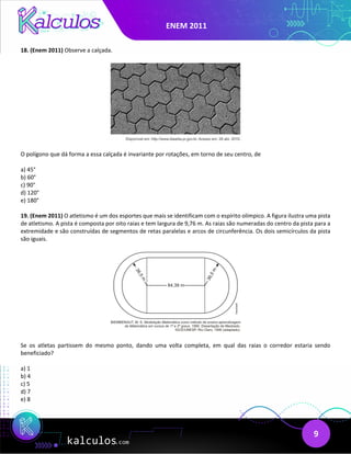 ENEM 2011
9
18. (Enem 2011) Observe a calçada.
O polígono que dá forma a essa calçada é invariante por rotações, em torno de seu centro, de
a) 45°
b) 60°
c) 90°
d) 120°
e) 180°
19. (Enem 2011) O atletismo é um dos esportes que mais se identificam com o espírito olímpico. A figura ilustra uma pista
de atletismo. A pista é composta por oito raias e tem largura de 9,76 m. As raias são numeradas do centro da pista para a
extremidade e são construídas de segmentos de retas paralelas e arcos de circunferência. Os dois semicírculos da pista
são iguais.
Se os atletas partissem do mesmo ponto, dando uma volta completa, em qual das raias o corredor estaria sendo
beneficiado?
a) 1
b) 4
c) 5
d) 7
e) 8
 