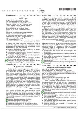 *ROSA25dom7*

QUESTÃO 98                                                                             $R UHÀHWLU sobre a possível extinção do livro impresso
                        TEXTO I                                                        e o surgimento de outros suportes em via eletrônica, o
              2QGH HVWi D KRQHVWLGDGH                                                 cronista manifesta seu ponto de vista, defendendo que
Você tem palacete reluzente                                                            A o cordel é um dos gêneros textuais, por exemplo,
Tem joias e criados à vontade                                                            que será extinto com o avanço da tecnologia.
Sem ter nenhuma herança ou parente                                                     B o livro impresso permanecerá como objeto cultural
6y DQGD GH DXWRPyYHO QD FLGDGH
                                                                                         veiculador de impressões e de valores culturais.
E o povo pergunta com maldade:                                                         C R VXUJLPHQWR GD PtGLD HOHWU{QLFD GHFUHWRX R ¿P GR
2QGH HVWi D KRQHVWLGDGH                                                                 prazer de se ler textos em livros e suportes impressos.
2QGH HVWi D KRQHVWLGDGH
                                                                                       D os textos continuarão vivos e passíveis de
O seu dinheiro nasce de repente                                                          reprodução em novas tecnologias, mesmo que os
E embora não se saiba se é verdade                                                       livros desapareçam.
Você acha nas ruas diariamente                                                         E os livros impressos desaparecerão e, com eles,
Anéis, dinheiro e felicidade...
                                                                                         a possibilidade de se ler obras literárias dos mais
Vassoura dos salões da sociedade                                                         diversos gêneros.
4XH YDUUH R TXH HQFRQWUDU HP VXD IUHQWH
Promove festivais de caridade                                                          QUESTÃO 100
Em nome de qualquer defunto ausente...
                                                                                             4XHP p SREUH SRXFR VH DSHJD p XP JLURRJLUR QR
            ROSA, N. Disponível em: http://www.mpbnet.com.br. Acesso em: abr. 2010.
                                                                                       vago dos gerais, que nem os pássaros de rios e lagoas. O
                       TEXTO II                                                        senhor vê: o Zé-Zim, o melhor meeiro meu aqui, risonho
    Um vulto da histyULD GD P~VLFD SRSXODU EUDVLOHLUD                                 H KDELOLGRVR 3HUJXQWR     =p=LP SRU TXH p TXH YRFr
reconhecido nacionalmente, é Noel Rosa. Ele nasceu                                     QmR FULD JDOLQKDVG¶DQJROD FRPR WRGR R PXQGR ID]
HP  QR 5LR GH -DQHLUR SRUWDQWR VH HVWLYHVVH YLYR                               4XHUR FULDU QDGD QmR     PH GHX UHVSRVWD     (X JRVWR
estaria completando 100 anos. Mas faleceu aos 26 anos
                                                                                       muito de mudar... [...] Belo um dia, ele tora. Ninguém
de idade, vítima de tuberculose, deixando um acervo de
grande valor para o patrimônio cultural brasileiro. Muitas                             discrepa. Eu, tantas, mesmo digo. Eu dou proteção.
de suas letras representam a sociedade contemporânea,                                  [...] Essa não faltou também à minha mãe, quando eu
como se tivessem sido escritas no século XXI.                                          era menino, no sertãozinho de minha terra. [...] Gente
                     Disponível em: http://www.mpbnet.com.br. Acesso em: abr. 2010.    melhor do lugar eram todos dessa família Guedes,
Um texto pertencente ao patrimônio literário-cultural                                  Jidião Guedes; quando saíram de lá, nos trouxeram
brasileiro é atualizável, na medida em que ele se                                      MXQWR PLQKD PmH H HX )LFDPRV H[LVWLQGR HP WHUULWyULR
refere a valores e situações de um povo. A atualidade                                  baixio da Sirga, da outra banda, ali onde o de-Janeiro vai
da canção Onde está a honestidade?, de Noel Rosa,                                      no São Francisco, o senhor sabe.
evidencia-se por meio
                                                                                              ROSA, J. G. *UDQGH 6HUWmR: Veredas. Rio de Janeiro: José Olympio (fragmento).
A da ironia, ao se referir ao enriquecimento de origem
    duvidosa de alguns.                                                                Na passagem citada, Riobaldo expõe uma situação
B da crítica aos ricos que possuem joias, mas não têm                                  decorrente de uma desigualdade social típica das áreas
    herança.                                                                           rurais brasileiras marcadas pela concentração de terras
C da maldade do povo a perguntar sobre a honestidade.
D do privilégio de alguns em clamar pela honestidade.                                  e pela relação de dependência entre agregados e
E GD LQVLVWrQFLD HP SURPRYHU HYHQWRV EHQH¿FHQWHV                                      fazendeiros. No texto, destaca-se essa relação porque
                                                                                       o personagem-narrador
QUESTÃO 99
    $ GLVFXVVmR VREUH ³R ¿P GR OLYUR GH SDSHO´ FRP D                                   A UHODWD D VHX LQWHUORFXWRU D KLVWyULD GH =p=LP
chegada da mídia eletrônica me lembra a discussão                                        demonstrando sua pouca disposição em ajudar seus
idêntica sobre a obsolescência do folheto de cordel. Os                                  agregados, uma vez que superou essa condição
folhetos talvez não existam mais daqui a 100 ou 200                                      graças à sua força de trabalho.
anos, mas, mesmo que isso aconteça, os poemas de                                       B descreve o processo de transformação de um meeiro
Leandro Gomes de Barros ou Manuel Camilo dos Santos
continuarão sendo publicados e lidos — em CD-ROM,                                        — espécie de agregado — em proprietário de terra.
HP OLYUR HOHWU{QLFR HP ³FKLSV TXkQWLFRV´ VHL Oi R TXr 2                             C denuncia a falta de compromisso e a desocupação
texto é uma espécie de alma imortal, capaz de reencarnar                                 dos moradores, que pouco se envolvem no trabalho
em corpos variados: página impressa, livro em Braille,                                   da terra.
IROKHWR ³coffee-table book´ FySLD PDQXVFULWD DUTXLYR                                D mostra como a condição material da vida do
3') 4XDOTXHU WH[WR SRGH VH UHHQFDUQDU QHVVHV H
em outros) formatos, não importa se é Moby Dick ou                                       VHUWDQHMR p GL¿FXOWDGD SHOD VXD GXSOD FRQGLomR GH
Viagem a São Saruê, se é Macbeth ou O livro de piadas                                    homem livre e, ao mesmo tempo, dependente.
de Casseta  Planeta.                                                                  E mantém o distanciamento narrativo condizente com
                        TAVARES, B. Disponível em: http://jornaldaparaiba.globo.com.     sua posição social, de proprietário de terras.

LC - 2º dia | Caderno 8 - ROSA - Página 7
 