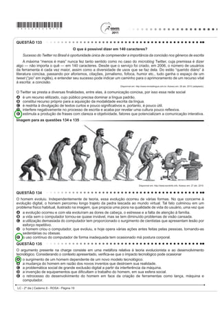 *ROSA25dom10*

QUESTÃO 106                                                                               A dança, como manifestação e representação da cultura
                            1mR WHP WUDGXomR                                              rítmica, envROYH D H[SUHVVmR FRUSRUDO SUySULD GH XP
                                                                                          SRYR RQVLGHUDQGRD FRPR HOHPHQWR IROFOyULFR D
[...]
                                                                                          dança revela
/i QR PRUUR VH HX ¿]HU XPD IDOVHWD
                                                                                          A PDQLIHVWDo}HV DIHWLYDV KLVWyULFDV LGHROyJLFDV
A Risoleta desiste logo do francês e do inglês                                              LQWHOHFWXDLV H HVSLULWXDLV GH XP SRYR UHÀHWLQGR VHX
A gíria que o nosso morro criou                                                             modo de expressar-se no mundo.
Bem cedo a cidade aceitou e usou                                                          B aspectos eminentemente afetivos, espirituais e de
[...]                                                                                       entretenimento de um povo, desconsiderando fatos
                                                                                            KLVWyULFRV
Essa gente hoje em dia que tem mania de exibição
                                                                                          C DFRQWHFLPHQWRV GR FRWLGLDQR VRE LQÀXrQFLD
Não entende que o samba não tem tradução no idioma                                          PLWROyJLFD H UHOLJLRVD GH FDGD UHJLmR VREUHSRQGR
francês
                                                                                            aspectos políticos.
Tudo aquilo que o malandro pronuncia                                                      D tradições culturais de cada região, cujas
Com voz macia é brasileiro, já passou de português                                          PDQLIHVWDo}HV UtWPLFDV VmR FODVVL¿FDGDV HP XP
Amor lá no morro é amor pra chuchu                                                          ranking das mais originais.
As rimas do samba não são I love you                                                      E OHQGDV TXH VH VXVWHQWDP HP LQYHUGDGHV KLVWyULFDV
                                                                                            uma vez que são inventadas, e servem apenas para
( HVVH QHJyFLR GH alô, alô boy e alô Johnny
                                                                                            a vivência lúdica de um povo.
6y SRGH VHU FRQYHUVD GH WHOHIRQH
    ROSA, N. In: SOBRAL, João J. V. A tradução dos bambas. 5HYLVWD /tQJXD 3RUWXJXHVD.     QUESTÃO 108
                              Ano 4, nº 54. São Paulo: Segmento, abr. 2010 (fragmento).
                                                                                               Cultivar um estilo de vida saudável é extremamente
As canções de Noel Rosa, compositor brasileiro de Vila
Isabel, apesar de revelarem uma aguçada preocupação                                       importante para diminuir o risco de infarto, mas também
do artista com seu tempo e com as mudanças político-                                      GH SUREOHPDV FRPR PRUWH V~ELWD H GHUUDPH 6LJQL¿FD
FXOWXUDLV QR %UDVLO QR LQtFLR GRV DQRV  DLQGD                                       que manter uma alimentação saudável e praticar
são modernas. Nesse fragmento do samba Não tem
                                                                                          DWLYLGDGH ItVLFD UHJXODUPHQWH Mi UHGX] SRU VL Vy DV
tradução, por meio do recurso da metalinguagem, o
poeta propõe                                                                              chances de desenvolver vários problemas. Além disso, é
A incorporar novos costumes de origem francesa e                                          importante para o controle da pressão arterial, dos níveis
    americana, juntamente com vocábulos estrangeiros.                                     de colesterol e de glicose no sangue. Também ajuda
B respeitar e preservar o português padrão como                                           a diminuir o estresse e aumentar a capacidade física,
    forma de fortalecimento do idioma do Brasil.
                                                                                          fatores que, somados, reduzem as chances de infarto.
C valorizar a fala popular brasileira como patrimônio
    linguístico e forma legítima de identidade nacional.                                  Exercitar-se, nesses casos, com acompanhamento
D mudar os valores sociais vigentes à época, com o                                        médico e moderação, é altamente recomendável.
    advento do novo e quente ritmo da música popular                                                                    ATALIA, M. Nossa vida. eSRFD  PDU 
    brasileira.
E ironizar a malandragem carioca, aculturada pela                                         As ideias veiculadas no texto se organizam estabelecendo
    invasão de valores étnicos de sociedades mais                                         relações que atuam na construção do sentido. A esse
    desenvolvidas.
                                                                                          UHVSHLWR LGHQWL¿FDVH QR IUDJPHQWR TXH
QUESTÃO 107
                                                                                          A D H[SUHVVmR ³$OpP GLVVR´ PDUFD XPD VHTXHQFLDomR
    A dança é um importante componente cultural da                                          de ideias.
humanidade. O folclore brasileiro é rico em danças que
                                                                                          B R FRQHFWLYR ³PDV WDPEpP´ LQLFLD RUDomR TXH H[SULPH
representam as tradições e a cultura de várias regiões
do país. Estão ligadas aos aspectos religiosos, festas,                                     ideia de contraste.
OHQGDV IDWRV KLVWyULFRV DFRQWHFLPHQWRV GR FRWLGLDQR H                                   C R WHUPR ³FRPR´ HP ³FRPR PRUWH V~ELWD H GHUUDPH´
brincadeiras e caracterizam-se pelas músicas animadas                                       introduz uma generalização.
FRP OHWUDV VLPSOHV H SRSXODUHV 