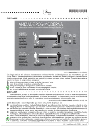 O projeto Mappiness, idealizado pela London School of
Economics, ocupa-se do tema relacionado
A ao nível de felicidade das pessoas em tempos de guerra.
B j GL¿FXOGDGH GH PHGLU R QtYHO GH IHOLFLGDGH GDV
   pessoas a partir de seu humor.
C ao nível de felicidade das pessoas enquanto falam
   ao celular com seus familiares.                                                                                                   GLASBERGEN, R. 7RGD¶V FDUWRRQ.
D à relação entre o nível de felicidade das pessoas e o                                                 Disponível em: http://www.glasbergen.com. Acesso em: 23 jul. 2010.
   ambiente no qual se encontram.
E j LQÀXrQFLD GDV LPDJHQV JUD¿WDGDV SHODV UXDV QR                                        Na fase escolar, é prática comum que os professores
   aumento do nível de felicidade das pessoas.                                           passem atividades extraclasse e marquem uma data
                                                                                         para que as mesmas sejam entregues para correção.
QUESTÃO 92
                                                                                         No caso da cena da charge, a professora ouve uma
    *RLQJ WR XQLYHUVLW VHHPV WR UHGXFH WKH ULVN RI                                      estudante apresentando argumentos para
dying from coronary heart disease. An American study
that involved 10 000 patients from around the world has                                  A   discutir sobre o conteúdo do seu trabalho já entregue.
found that people who leave school before the age of 16                                  B   HORJLDU R WHPD SURSRVWR SDUD R UHODWyULR VROLFLWDGR
DUH ¿YH WLPHV PRUH OLNHO WR VXIIHU D KHDUW DWWDFN DQG GLH                               C   VXJHULU WHPDV SDUD QRYDV SHVTXLVDV H UHODWyULRV
than university graduates.                                                               D   reclamar do curto prazo para entrega do trabalho.
      :RUOG 5HSRUW 1HZV 0DJD]LQH 6SHDN 8S. Ano XIV, nº 170. Editora Camelot, 2001.      E   FRQYHQFHU GH TXH IH] R UHODWyULR VROLFLWDGo.
                                                                                                                  LC - 2º dia | Caderno 8 - ROSA - Página 2
 