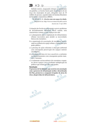 29                D
   Subindo morros, margeando córregos ou penduradas
em palafitas, as favelas fazem parte da paisagem de um
terço dos municípios do país, abrigando mais de 10
milhões de pessoas, segundo dados do Instituto Brasileiro
de Geografia e Estastística (IBGE).
     MARTINS, A. R. A favela como um espaço da cidade.
      Disponível em: http://www.revistaescola.abril.com.br
                                 Acesso em: 31 jul. 2010.


A situação das favelas no país reporta a graves problemas
de desordenamento territorial. Nesse sentido, uma
característica comum a esses espaços tem sido
a) o planejamento para a implantacão de infraestruturas
   urbanas necessárias para atender as necessidades
   básicas dos moradores.
b) a organização de associações de moradores interes-
   sadas na melhoria do espaço urbano e financiadas pelo
   poder público.
c) a presença de ações referentes à educação ambiental
   com consequente preservação dos espaços naturais
   circundantes.
d) a ocupação de áreas de risco suscetíveis a enchentes
   ou desmoronamentos com consequentes perdas mate-
   riais e humanas.
e) o isolamento socioeconômico dos moradores ocupan-
   tes desses espaços com a resultante multiplicação de
   políticas que tentam reverter esse quadro.
Resolução
O processo de favelização, que ocorreu em associação
com o processo de urbanização tardia e desordenada
do País, promoveu a ocupação irregular de áreas de
risco, desprovidas de infraestrutura.




                                     ENEM – OUTUBRO/2011
 