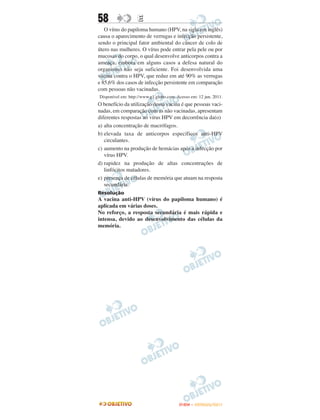 58                 E
   O vírus do papiloma humano (HPV, na sigla em inglês)
causa o aparecimento de verrugas e infecção persistente,
sendo o principal fator ambiental do câncer de colo de
útero nas mulheres. O vírus pode entrar pela pele ou por
mucosas do corpo, o qual desenvolve anticorpos contra a
ameaça, embora em alguns casos a defesa natural do
organismo não seja suficiente. Foi desenvolvida uma
vacina contra o HPV, que reduz em até 90% as verrugas
e 85,6% dos casos de infecção persistente em comparação
com pessoas não vacinadas.
Disponível em: http://www.g1.globo.com. Acesso em: 12 jun. 2011.
O benefício da utilização dessa vacina é que pessoas vaci-
nadas, em comparação com as não vacinadas, apresentam
diferentes respostas ao vírus HPV em decorrência da(o)
a) alta concentração de macrófagos.
b) elevada taxa de anticorpos específicos anti-HPV
   circulantes.
c) aumento na produção de hemácias após a infecção por
   vírus HPV.
d) rapidez na produção de altas concentrações de
   linfócitos matadores.
e) presença de células de memória que atuam na resposta
   secundária.
Resolução
A vacina anti-HPV (vírus do papiloma humano) é
aplicada em várias doses.
No reforço, a resposta secundária é mais rápida e
intensa, devido ao desenvolvimento das células da
memória.




                                         ENEM – OUTUBRO/2011
 