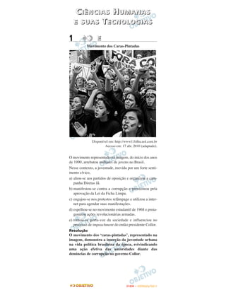 CIÊNCIAS HUMANAS
    E SUAS TECNOLOGIAS

1                 E
           Movimento dos Caras-Pintadas




              Disponível em: http://www1.folha.uol.com.br
                      Acesso em: 17 abr. 2010 (adaptado).


O movimento representado na imagem, do início dos anos
de 1990, arrebatou milhares de jovens no Brasil.
Nesse contexto, a juventude, movida por um forte senti-
mento cívico,
a) aliou-se aos partidos de oposição e organizou a cam-
   panha Diretas Já.
b) manifestou-se contra a corrupção e pressionou pela
   aprovação da Lei da Ficha Limpa.
c) engajou-se nos protestos relâmpago e utilizou a inter-
   net para agendar suas manifestações.
d) espelhou-se no movimento estudantil de 1968 e prota-
   gonizou ações revolucionárias armadas.
e) tornou-se porta-voz da sociedade e influenciou no
   processo de impeachment do então presidente Collor.
Resolução
O movimento dos ‘caras-pintadas’, representado na
imagem, demonstra a inserção da juventude urbana
na vida política brasileira da época, reivindicando
uma ação efetiva das autoridades diante das
denúncias de corrupção no governo Collor.




                                     ENEM – OUTUBRO/2011
 