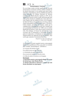 93                D
              ‘Desmachupizar’ el turismo
Es ya un lugar común escuchar aquello de que hay que
desmachupizar el turismo en Perú y buscar visitantes en
las demás atracciones (y son muchas) que tiene el país,
naturales y arqueológicas, pero la ciudadela inca tiene un
imán innegable. La Cámara Nacional de Turismo
considera que Machu Picchu significa el 70% de los
ingresos por turismo en Perú, ya que cada turista que tiene
como primer destino la ciudadela inca visita entre tres y
cinco lugares más (la ciudad de Cuzco, la de Arequipa,
las líneas de Nazca, el Lago Titicaca y la selva) y deja en
el país un promedio de 2 200 dólares (unos 1 538 euros).
Carlos Canales, presidente de Canatur, señaló que la
ciudadela tiene capacidad para recibir más visitantes que
en la actualidad (un máximo de 3 000) con un sistema
planificado de horarios y rutas, pero no quiso avanzar una
cifra. Sin embargo, la Unesco ha advertido en varias
ocasiones que el monumento se encuentra cercano al
punto de saturación y el Gobierno no debe emprender
ninguna política de captación de nuevos visitantes, algo
con lo que coincide el viceministro Roca Rey.
                         Disponível em: http://www.elpais.com
                                     Acesso em: 21 jun. 2011.


A reportagem do jornal espanhol mostra a preocupação
diante de um problema no Peru, que pode ser resumido
pelo vocábulo “desmachupizar”, referindo-se
a) à escassez de turistas no país.
b) ao difícil acesso ao lago Titicaca.
c) à destruição da arqueologia no país.
d) ao excesso de turistas na terra dos incas.
e) à falta de atrativos turísticos em Arequipa.
Resolução
A reportagem mostra a preocupação diante do excesso
de turistas que visita Machu Picchu.
As demais alternativas referem-se a temas que não
foram abordados na reportagem.




                                      ENEM – OUTUBRO/2011
 