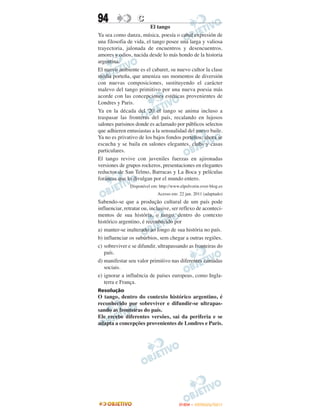 94                 C
                         El tango
Ya sea como danza, música, poesía o cabal expresión de
una filosofia de vida, el tango posee una larga y valiosa
trayectoria, jalonada de encuentros y desencuentros.
amores y odios, nacida desde lo más hondo de la historia
argentina.
El nuevo ambiente es el cabaret, su nuevo cultor la clase
media porteña, que ameniza sus momentos de diversión
con nuevas composiciones, sustituyendo el carácter
malevo del tango primitivo por una nueva poesia más
acorde con las concepciones estéticas provenientes de
Londres y Paris.
Ya en la década del '20 el tango se anima incluso a
traspasar las fronteras del país, recalando en lujosos
salones parisinos donde es aclamado por públicos selectos
que adhieren entusiastas a la sensualidad del nuevo baile.
Ya no es privativo de los bajos fondos porteños; ahora se
escucha y se baila en salones elegantes, clubs y casas
particulares.
El tango revive con juveniles fuerzas en ajironadas
versiones de grupos rockeros, presentaciones en elegantes
reductos de San Telmo, Barracas y La Boca y películas
foráneas que lo divulgan por el mundo entero.
               Disponível em: http://www.elpolvorin.over-blog.es
                             Acesso em: 22 jun. 2011 (adaptado)
Sabendo-se que a produção cultural de um país pode
influenciar, retratar ou, inclusive, ser reflexo de aconteci-
mentos de sua história, o tango, dentro do contexto
histórico argentino, é reconhecido por
a) manter-se inalterado ao longo de sua história no país.
b) influenciar os subúrbios, sem chegar a outras regiões.
c) sobreviver e se difundir, ultrapassando as fronteiras do
   país.
d) manifestar seu valor primitivo nas diferentes camadas
   sociais.
e) ignorar a influência de países europeus, como Ingla-
   terra e França.
Resolução
O tango, dentro do contexto histórico argentino, é
reconhecido por sobreviver e difundir-se ultrapas-
sando as fronteiras do país.
Ele recebe diferentes versões, sai da periferia e se
adapta a concepções provenientes de Londres e Paris.




                                        ENEM – OUTUBRO/2011
 