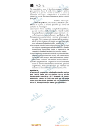 96                  E
Na modernidade, o corpo foi descoberto, despido e modelado
pelos exercícios físicos da moda. Novos espaços e práticas
esportivas e de ginástica passaram a convocar as pessoas a
modelarem seus corpos. Multiplicaram-se as academias de
ginástica, as salas de musculação e o número de pessoas correndo
pelas ruas.
                                        Secretaria da Educação,
    Caderno do professor: educação física. São Paulo, 2008.
Diante do exposto, é possível perceber que houve um
aumento da procura por
a) exercícios físicos aquáticos (natação/hidroginástica),
   que são exercícios de baixo impacto, evitando o atrito
   (não prejudicando as articulações), e que previnem o en-
   velhecimento precoce e melhoram a qualidade de vida.
b) mecanismos que permitem combinar alimentação e
   exercício físico, que permitem a aquisição e manuten-
   ção de níveis adequados de saúde, sem a preocupação
   com padrões de beleza instituídos socialmente.
c) programas saudáveis de emagrecimento, que evitam
   os prejuízos causados na regulação metabólica, função
   imunológica, integridade óssea e manutenção da
   capacidade funcional ao longo do envelhecimento.
d) exercícios de relaxamento, reeducação postural e alon-
   gamentos, que permitem um melhor funcionamento do
   organismo como um todo, bem como uma dieta alimen-
   tar e hábitos saudáveis com base em produtos naturais.
e) dietas que preconizam a ingestão excessiva ou restrita
   de um ou mais macronutrientes (carboidratos, gorduras
   ou proteínas), bem como exercícios que permitem um
   aumento de massa muscular e/ou modelar o corpo.
Resolução
Chegou-se à resposta por eliminação das alternativas
que contêm dados que extrapolam o texto ou são
incongruentes em relação a ele. A alternativa de respos-
ta não está contida no texto, mas pode ser entendida
como decorrência dele. As dietas não são mencionadas
no texto, mas ajustam-se à atitude que ele descreve.




                                         ENEM – OUTUBRO/2011
 