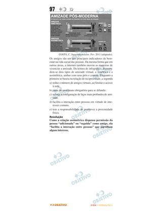 97                D




        COSTA, C. Superinteressante. Fev. 2011 (adaptado).
Os amigos são um dos principais indicadores de bem-
estar na vida social das pessoas. Da mesma forma que em
outras áreas, a internet também inovou as maneiras de
vivenciar a amizade. Da leitura do infográfico, depreen-
dem-se dois tipos de amizade virtual, a simétrica e a
assimétrica, ambas com seus prós e contras. Enquanto a
primeira se baseia na relação de reciprocidade, a segunda
a) reduz o número de amigos virtuais, ao limitar o acesso
   à rede.
b) parte do anonimato obrigatório para se difundir.
c) reforça a configuração de laços mais profundos de ami-
   zade.
d) facilita a interação entre pessoas em virtude de inte-
   resses comuns.
e) tem a responsabilidade de promover a proximidade
   física.
Resolução
Como a relação assimétrica dispensa permissão da
pessoa “adicionada” ou “seguida” como amigo, ela
“facilita a interação entre pessoas” que partilhem
algum interesse.




                                     ENEM – OUTUBRO/2011
 