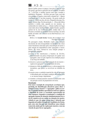 98                D
Quem é pobre, pouco se apega, é um giro-o-giro no vago
dos gerais, que nem os pássaros de rios e lagoas. O senhor
vê: o Zé-Zim, o melhor meeiro meu aqui, risonho e
habilidoso. Pergunto: – Zé-Zim, por que é que você não
cria galinhas-d’angola, como todo o mundo faz? – Quero
criar nada não... – me deu resposta: -Eu gosto muito de
mudar. […] Belo um dia, ele tora. Ninguém discrepa. Eu,
tantas, mesmo digo. Eu dou proteção. […] Essa não faltou
também à minha mãe, quando eu era menino, no
sertãozinho de minha terra. […] Gente melhor do lugar
eram todos dessa família Guedes, Jidião Guedes; quando
saíram de lá, nos trouxeram junto, minha mãe e eu.
Ficamos existindo em território baixio da Sirga, da outra
banda, ali onde o de – Janeiro vai no São Francisco, o se-
nhor sabe.
  ROSA, J. G. Grande Sertão: Veredas. Rio de Janeiro: José
                                   Olympio (fragmento).
Na passagem citada, Riobaldo expõe uma situação
decorrente de uma desigualdade social típica das áreas
rurais brasileiras marcadas pela concentração de terras e
pela relação de dependência entre agregados e fazen-
deiros. No texto, destaca-se essa relação porque o
personagem-narrador
a) relata a seu interlocutor a história de Zé-Zim,
   demonstrando sua pouca disposição em ajudar seus
   agregados, uma vez que superou essa condição graças
   à sua força de trabalho.
b) descreve o processo de transformação de um meeiro –
   espécie de agregado – em proprietário de terra.
c) denuncia a falta de compromisso e a desocupação dos
   moradores, que pouco se envolvem no trabalho da
   terra.
d) mostra como a condição material da vida do sertanejo
   é dificultada pela sua dupla condição de homem livre
   e, ao mesmo tempo, dependente.
e) mantém o distanciamento narrativo condizente com
   sua posição social, de proprietário de terras.
Resolução
Este teste é exemplo de extrapolação sociológica que,
partindo da identificação discutível (para dizer o
mínimo!) entre “meeiro” e “agregado”, aplica ao ser-
tão o esquema analítico que Roberto Schwarz aplicou
a Machado de Assis e a sociedade representada em
seus romances. Segundo o examinador, a condição de
agregado, homem de situação simultaneamente livre e
servil, repetir-se-ia no sertão na situação do meeiro.
Admite-se que ele pense assim, mas é absurdo que
imponha tal análise forçada aos candidatos do Enem,
pois estes não têm por que identificar uma relação
comercial, ainda que de exploração (meeiro), com um
vínculo de puro favor (agregado).




                                     ENEM – OUTUBRO/2011
 