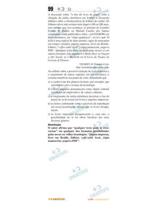 99                D
A discussão sobre “o fim do livro de papel” com a
chegada da mídia eletrônica me lembra a discussão
idêntica sobre a obsolescência do folheto de cordel. Os
folhetos talvez não existam mais daqui a 100 ou 200 anos,
mas mesmo que isso aconteça, os poemas de Leandro
Gomes de Barros ou Manuel Camilo dos Santos
continuarão sendo publicados e lidos – em CD-ROM, em
livro eletrônico, em “chips quânticos”, sei lá o quê. O
texto é uma espécie de alma imortal, capaz de reencarnar
em corpos variados: página impressa, livro em Braille,
folheto, “coffee-table book”, cópia manuscrita, arquivo
PDF... Qualquer texto pode se reencarnar nesses (e em
outros) formatos, não importa se é Moby Dick ou Viagem
a São Saruê, se é Macbeth ou O Livro de Piadas de
Casseta & Planeta.
                             TAVARES, B. Disponível em:
                          http://jornaldaparaiba.globo.com.
Ao refletir sobre a possível extinção do livro impresso e
o surgimento de outros suportes em via eletrônica, o
cronista manifesta seu ponto de vista, defendendo que
a) o cordel é um dos gêneros textuais, por exemplo, que
   será extinto com o avanço da tecnologia.
b) o livro impresso permanecerá como objeto cultural
   veiculador de impressões e de valores culturais.
c) o surgimento da mídia eletrônica decretou o fim do
   prazer de se ler textos em livros e suportes impressos.
d) os textos continuarão vivos e passíveis de reprodução
   em novas tecnologias, mesmo que os livros desapa-
   reçam.
e) os livros impressos desaparecerão e, com eles, a
   possibilidade de se ler obras literárias dos mais
   diversos gêneros.
Resolução
O autor afirma que “qualquer texto pode se reen-
carnar” em qualquer dos formatos possibilitados
pelas novas ou velhas tecnologias: “página impressa,
livro em Braille, folheto, coffe-table book, cópia
manuscrita, arquivo PDF”.




                                     ENEM – OUTUBRO/2011
 