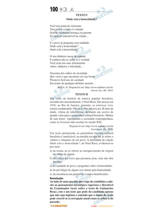 100               A
                      TEXTO I
               Onde está a honestidade?

Você tem palacete reluzente
Tem joias e criados à vontade
Sem ter nenhuma herança ou parente
Só anda de automóvel na cidade...

E o povo já pergunta com maldade:
Onde está a honestidade?
Onde está a honestidade?

O seu dinheiro nasce de repente
E embora não se saiba se é verdade
Você acha nas ruas diariamente
Anéis, dinheiro e felicidade...

Vassoura dos salões da sociedade
Que varre o que encontrar em sua frente
Promove festivais de caridade
Em nome de qualquer defunto ausente...
       ROSA, N. Disponível em: http://www.mpbnet.com.br.
                                     Acesso em: abr. 2010.
                       TEXTO II
Um vulto da história da música popular brasileira,
reconhecido nacionalmente, é Noel Rosa. Ele nasceu em
1910, no Rio de Janeiro; portanto, se estivesse vivo,
estaria completando 100 anos. Mas faleceu aos 26 anos de
idade, vítima de tuberculose, deixando um acervo de
grande valor para o patrimonio cultural brasileiro. Muitas
de suas letras representam a sociedade contemporânea,
como se tivessem sido escritas no século XXI.
                 Disponivel em: http://www.mpbnet.com.br
                                     Acesso em: abr. 2010.
Um texto pertencente ao patrimônio literário-cultural
brasileiro é atualizável, na medida em que ele se refere a
valores e situações de um povo. A atualidade da canção
Onde está a honestidade?, de Noel Rosa, evidencia-se
por meio
a) da ironia, ao se referir ao enriquecimento de origem
   duvidosa de alguns.
b) da crítica aos ricos que possuem joias, mas não têm
   herança.
c) da maldade do povo a perguntar sobre a honestidade.
d) do privilégio de alguns em clamar pela honestidade.
e) da insistência em promover eventos beneficentes.
Resolução
Ao lado de uma questão que exige do candidato a ade-
são ao pensamento sociológico especioso e discutível
do Examinador (teste sobre o texto de Guimarães
Rosa), este é um teste que pede do candidato apenas
que não seja ingênuo e entenda que a ironia do texto
pode rererir-se à corrupção atual como se refere à do
passado.
                                     ENEM – OUTUBRO/2011
 