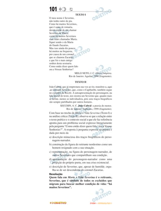 101                 C
                          TEXTO I
O meu nome é Severino,
não tenho outro de pia.
Como há muitos Severinos,
que é santo de romaria,
deram então de me chamar
Severino de Maria;
como há muitos Severinos
com mães chamadas Maria,
fiquei sendo o da Maria
do finado Zacarias,
Mas isso ainda diz pouco:
há muitos na freguesia,
por causa de um coronel
que se chamou Zacarias
e que foi o mais antigo
senhor desta sesmaria.
Como então dizer quem falo
ora a Vossas Senhorias?
                         MELO NETO, J. C. Obra Completa.
                    Rio de Janeiro: Aguilar, 1994 (fragmento).

                          TEXTO II
João Cabral, que já emprestara sua voz ao rio, transfere-a, aqui
,ao retirante Severino, que, como o Capibaribe, também segue
no caminho do Recife. A autoapresentação do personagem, na
fala inicial do texto, nos mostra um Severino que, quanto mais
se define, menos se individualiza, pois seus traços biográficos
são sempre partilhados por outros homens.
           SECCHIN, A. C. João Cabral: a poesia do menos.
               Rio de Janeiro: Topbooks, 1999 (fragmento).
Com base no trecho de Morte e Vida Severina (Texto I) e
na análise crítica (Texto II), observa-se que a relação entre
o texto poético e o contexto social a que ele faz referência
aponta para um problema social expresso literariamente
pela pergunta “Como então dizer quem fala / ora a Vossas
Senhorias?”. A resposta à pergunta expressa no poema é
dada por meio da
a) descrição minuciosa dos traços biográficos do perso-
   nagem-narrador.
b) construção da figura do retirante nordestino como um
   homem resignado com a sua situação.
c) representação, na figura do personagem-narrador, de
   outros Severinos que compartilham sua condição.
d) apresentação do personagem-narrador como uma
   projeção do próprio poeta, em sua crise existencial.
e) descrição de Severino, que, apesar de humilde, orgu-
   lha-se de ser descendente do coronel Zacarias.
Resolução
Quem fala em Morte e Vida Severina é o retirante,
Severino, que é símbolo de todos os excluídos que
migram para buscar melhor condição de vida: “há
muitos Severinos”.




                                         ENEM – OUTUBRO/2011
 