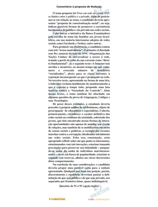 Comentário à proposta de Redação

     O tema proposto foi Viver em rede no século XXI:
os limites entre o público e o privado. Além de posicio-
nar-se em relação ao tema, o candidato deveria apre-
sentar “proposta de conscientização social”, ou seja,
indicar possíveis formas de promover a coexistência
harmoniosa do público e do privado nas redes sociais.
     Cabe louvar a iniciativa da Banca Examinadora
pela escolha de tema tão familiar aos jovens brasi-
leiros, em sua maioria internautas adeptos de redes
sociais como Facebook e Twitter, entre outras.
     Para produzir sua dissertação, o candidato contou
com três “textos motivadores”. O primeiro (Liberdade
sem fio) anuncia decisão da ONU (Organização das
Nações Unidas) de universalizar o acesso à rede,
tratado a partir de julho do ano corrente como “direi-
to fundamental”. Já o segundo texto (A Internet tem
ouvidos e memória), ao mesmo tempo em que come-
mora o crescente número de brasileiros
“socializados”, alerta para os riscos inerentes à
exposição inconsequente ao que é propagado na rede.
No terceiro texto, apresentado na forma de uma tira,
o indivíduo reclama inutilmente do monitoramento a
que é exposto o tempo todo, propondo uma luta
inglória contra a “Sociedade do Controle”. Além
desses textos, o tema também foi abordado em
algumas questões da prova de Linguagens, Códigos e
suas Tecnologias.
     De posse desses estímulos, o estudante deveria
proceder à própria análise de tal fenômeno, objeto de
preocupação de educadores e especialistas. Caberia,
primeiramente, reconhecer o caráter definitivo das
redes sociais no cotidiano da sociedade, sobretudo dos
jovens, que têm encontrado nessas formas de intera-
ção oportunidades não apenas de ampliar seu círculo
de relações, mas também de se mobilizarem em torno
de causas sociais e políticas, a exemplo das recentes
marchas contra a corrupção, idealizadas inicialmente
nas redes sociais. Feita essa constatação, seria
apropriado refletir sobre até que ponto os internautas,
entusiasmados com tais inovações, estariam tomando
precauções para preservar sua intimidade – poupan-
do-se assim da sanha de indivíduos mal-intencio-
nados – ou se, em busca de popularidade, estariam se
expondo sem reservas, alheios aos riscos decorrentes
desse comportamento.
     Na conclusão de suas considerações, o candidato
deveria propor uma possível saída para o embate
apresentado. Qualquer que fosse sua posição, porém,
discernimento e equilíbrio deveriam pautar a deli-
mitação do que seja público e do que seja privado, ora
separados por fronteira tênue, quase indistinguível.
          Questões de 91 a 95 (opção inglês)



                                    ENEM – OUTUBRO/2011
 