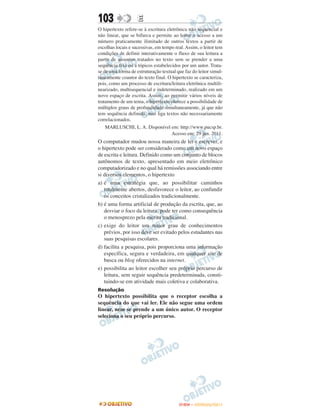 103                 E
O hipertexto refere-se à escritura eletrônica não sequencial e
não linear, que se bifurca e permite ao leitor o acesso a um
número praticamente ilimitado de outros textos a partir de
escolhas locais e sucessivas, em tempo real. Assim, o leitor tem
condições de definir interativamente o fluxo de sua leitura a
partir de assuntos tratados no texto sem se prender a uma
sequência fixa ou a tópicos estabelecidos por um autor. Trata-
se de uma forma de estruturação textual que faz do leitor simul-
taneamente coautor do texto final. O hipertexto se caracteriza,
pois, como um processo de escritura/leitura eletrônica multili-
nearizado, multisequencial e indeterminado, realizado em um
novo espaço de escrita. Assim, ao permitir vários níveis de
tratamento de um tema, o hipertexto oferece a possibilidade de
múltiplos graus de profundidade simultaneamente, já que não
tem sequência definida, mas liga textos não necessariamente
correlacionados.
    MARLUSCHI, L. A. Disponível em: http://www.pucsp.br.
                                     Acesso em: 29 jun. 2011.
O computador mudou nossa maneira de ler e escrever, e
o hipertexto pode ser considerado como um novo espaço
de escrita e leitura. Definido como um conjunto de blocos
autônomos de texto, apresentado em meio eletrônico
computadorizado e no qual há remissões associando entre
si diversos elementos, o hipertexto
a) é uma estratégia que, ao possibilitar caminhos
   totalmente abertos, desfavorece o leitor, ao confundir
   os conceitos cristalizados tradicionalmente.
b) é uma forma artificial de produção da escrita, que, ao
   desviar o foco da leitura, pode ter como consequência
   o menosprezo pela escrita tradicional.
c) exige do leitor um maior grau de conhecimentos
   prévios, por isso deve ser evitado pelos estudantes nas
   suas pesquisas escolares.
d) facilita a pesquisa, pois proporciona uma informação
   específica, segura e verdadeira, em qualquer site de
   busca ou blog oferecidos na internet.
e) possibilita ao leitor escolher seu próprio percurso de
   leitura, sem seguir sequência predeterminada, consti-
   tuindo-se em atividade mais coletiva e colaborativa.
Resolução
O hipertexto possibilita que o receptor escolha a
sequência do que vai ler. Ele não segue uma ordem
linear, nem se prende a um único autor. O receptor
seleciona o seu próprio percurso.




                                         ENEM – OUTUBRO/2011
 
