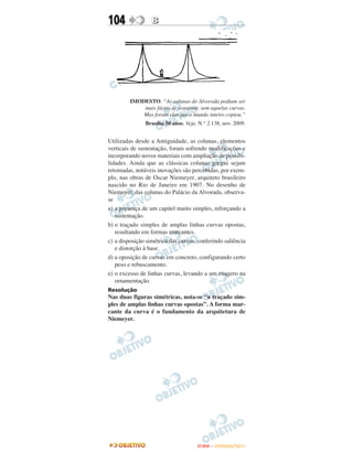 104               B




         IMODESTO. “As colunas do Alvorada podiam ser
             mais fáceis de construir, sem aquelas curvas.
             Mas foram elas que o mundo inteiro copiou.”
               Brasília 50 anos. Veja. N.° 2 138, nov. 2009.


Utilizadas desde a Antiguidade, as colunas, elementos
verticais de sustentação, foram sofrendo modificações e
incorporando novos materiais com ampliação de possibi-
lidades. Ainda que as clássicas colunas gregas sejam
retomadas, notáveis inovações são percebidas, por exem-
plo, nas obras de Oscar Niemeyer, arquiteto brasileiro
nascido no Rio de Janeiro em 1907. No desenho de
Niemeyer, das colunas do Palácio da Alvorada, observa-
se
a) a presença de um capitel muito simples, reforçando a
   sustentação.
b) o traçado simples de amplas linhas curvas opostas,
   resultando em formas marcantes.
c) a disposição simétrica das curvas, conferindo saliência
   e distorção à base.
d) a oposição de curvas em concreto, configurando certo
   peso e rebuscamento.
e) o excesso de linhas curvas, levando a um exagero na
   ornamentação.
Resolução
Nas duas figuras simétricas, nota-se “o traçado sim-
ples de amplas linhas curvas opostas”. A forma mar-
cante da curva é o fundamento da arquitetura de
Niemeyer.




                                      ENEM – OUTUBRO/2011
 