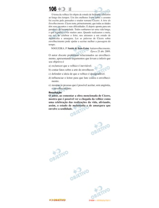106                 E
   O tema da velhice foi objeto de estudo de brilhantes filósofos
ao longo dos tempos. Um dos melhores livros sobre o assunto
foi escrito pelo pensador e orador romano Cícero: A Arte do
Envelhecimento. Cícero nota, primeiramente, que todas as idades
têm seus encantos e suas dificuldades. E depois aponta para um
paradoxo da humanidade. Todos sonhamos ter uma vida longa,
o que significa viver muitos anos. Quando realizamos a meta,
em vez de celebrar o feito, nos atiramos a um estado de
melancolia e amargura. Ler as palavras de Cícero sobre
envelhecimento pode ajudar a aceitar melhor a passagem do
tempo.
  NOGUEIRA, P. Saúde & Bem-Estar Antienvelhecimento.
                                 Época 25 abr. 2009.
O autor discute problemas relacionados ao envelheci-
mento, apresentando argumentos que levam a inferir que
seu objetivo é
a) esclarecer que a velhice é inevitável.
b) contar fatos sobre a arte de envelhecer.
c) defender a ideia de que a velhice é desagradável.
d) influenciar o leitor para que lute contra o envelheci-
   mento.
e) mostrar às pessoas que é possível aceitar, sem angústia,
   o envelhecimento.
Resolução
O autor, ao comentar a obra mencionada de Cícero,
mostra que é possível ver a chegada da velhice como
uma celebração das realizações da vida, aliviando,
assim, o estado de melancolia e de amargura que
envolve a senilidade.




                                          ENEM – OUTUBRO/2011
 