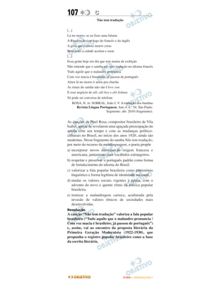 107                C
                    Não tem tradução


[...]
Lá no morro, se eu fizer uma falseta
A Risoleta desiste logo do francês e do inglês
A gíria que o nosso morro criou
Bem cedo a cidade aceitou e usou
[...]
Essa gente hoje em dia que tem mania de exibição
Não entende que o samba não tem tradução no idioma francês
Tudo aquilo que o malandro pronuncia
Com voz macia é brasileiro, já passou de português
Amor lá no morro é amor pra chuchu
As rimas do samba não são I love you
E esse negócio de alô, alô boy e alô Johnny
Só pode ser conversa de telefone
   ROSA, N. in: SOBRAL, João J. V. A tradução dos bambas
     Revista Língua Portuguesa. Ano 4, n.º 54. São Paulo.
                        Segmento. abr. 2010 (fragmento).


As canções de Noel Rosa, compositor brasileiro de Vila
Isabel, apesar de revelarem uma aguçada preocupação do
artista com seu tempo e com as mudanças político-
culturais no Brasil, no início dos anos 1920, ainda são
modernas. Nesse fragmento do samba Não tem tradução,
por meio do recurso da metalinguagem, o poeta propõe
a) incorporar novos costumes de origem francesa e
   americana, juntamente com vocábulos estrangeiros.
b) respeitar e preservar o português padrão como forma
   de fortalecimento do idioma do Brasil.
c) valorizar a fala popular brasileira como patrimônio
   linguístico e forma legítima de identidade nacional.
d) mudar os valores sociais vigentes à época, com o
   advento do novo e quente ritmo da música popular
   brasileira.
e) ironizar a malandragem carioca, aculturada pela
   invasão de valores étnicos de sociedades mais
   desenvolvidas.
Resolução
A canção “Não tem tradução” valoriza a fala popular
brasileira (“Tudo aquilo que o malandro pronuncia /
Com voz macia é brasileiro, já passou de português”)
e, assim, vai ao encontro da proposta literária da
Primeira Geração Modernista (1922-1930), que
propunha o registro popular brasileiro como a base
da escrita literária.




                                     ENEM – OUTUBRO/2011
 
