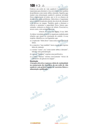109                A
Cultivar um estilo de vida saudável é extremamente
importante para diminuir o risco de infarto, mas também
de problemas como morte súbita e derrame. Significa que
manter uma alimentação saudável e praticar atividade
física regularmente já reduz, por si só, as chances de
desenvolver vários problemas. Além disso, é importante
para o controle da pressão arterial, dos níveis de colesterol
e de glicose no sangue. Também ajuda a diminuir o
estresse e aumentar a capacidade física, fatores que,
somados, reduzem as chances de infarto. Exercitar-se,
nesses casos, com acompanhamento
              ATALIA, M. Nossa vida. Época, 23 mar. 2009.
As ideias veiculadas no texto se organizam estabelecendo
relações que atuam na construção do sentido. A esse
respeito, identifica-se, no fragmento, que
a) a expressão “Além disso” marca uma sequenciação de
   ideias.
b) o conectivo “mas também” inicia oração que exprime
   ideia de contraste.
c) o termo “como”, em “como morte súbita e derrame”,
   introduz uma generalização.
d) o termo “Também” exprime uma justificativa.
e) o termo “fatores” retoma coesivamente “níveis de
   colesterol e de glicose no sangue”.
Resolução
A locução além disso expressa a ideia de continuidade
na enumeração dos benefícios de um estilo de vida
saudável, com prática regular de exercícios físicos e
alimentação equilibrada.




                                       ENEM – OUTUBRO/2011
 