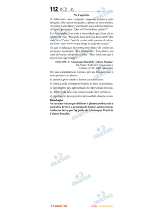 112               A
                       No Capricho
O Adãozinho, meu cumpade, enquanto esperava pelo
delegado, olhava para um quadro, a pintura de uma senhora.
Ao entrar a autoridade e percebendo que o cabôco admirava
tal figura, perguntou: “Que tal? Gosta desse quadro?”
E o Adãozinho, com toda a sinceridade que Deus dá ao
cabôco da roça: “Mas pelo amor de Deus, hein, dotô! Que
muié feia! Parece fiote de cruis-credo, parente do deus-
me-livre, mais horriver que briga de cego no escuro.”
Ao que o delegado não teve como deixar de confessar,
um pouco secamente: “É a minha mãe.” E o cabôco, em
cima da bucha, não perde a linha: “Mais dotô, inté que é
uma feiura caprichada.”
     BOLDRIN. R. Almanaque Brasil de Cultura Popular.
                    São Paulo: Andreato Comunicação e
                       Cultura. n.o 62.. 2004 (adaptado).
Por suas características formais, por sua função e uso, o
texto pertence ao gênero.
a) anedota, pelo enredo e humor característicos.
b) crônica, pela abordagem literária de fatos do cotidiano.
c) depoimento, pela apresentação de experiências pessoais.
d) relato, pela descrição minuciosa de fatos verídicos.
e) reportagem, pelo registro impessoal de situações reais.
Resolução
As características que definem o gênero anedota são a
narrativa breve e a presença de humor, ambas encon-
tradas no texto que faz parte do Almanaque Brasil de
Cultura Popular.




                                      ENEM – OUTUBRO/2011
 