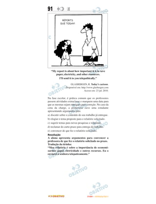 91                E




   “My report is about how important it is to save
      paper, electricity, and other resources.
         I’ll send it to you telepathically.”

                     GLASBERGEN, R. Today’s cartoon.
                 Disponível em: http://www.glasbergen.com
                                   Acesso em: 23 jul. 2010.


Na fase escolar, é prática comum que os professores
passem atividades extraclasse e marquem uma data para
que as mesmas sejam entregues para correção. No caso da
cena da charge, a professora ouve uma estudante
apresentando argumentos para
a) discutir sobre o conteúdo do seu trabalho já entregue.
b) elogiar o tema proposto para o relatório solicitado.
c) sugerir temas para novas pesquisas e relatórios.
d) reclamar do curto prazo para entrega do trabalho.
e) convencer de que fez o relatório solicitado.
Resolução
A aluna apresenta argumentos para convencer a
professora de que fez o relatório solicitado no prazo.
Tradução da tirinha:
“Meu relatório é sobre a importância de economi-
zarmos papel, eletricidade e outros recursos. Eu o
enviarei à senhora telepaticamente.”




                                      ENEM – OUTUBRO/2011
 