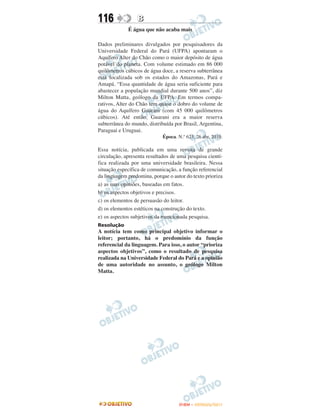 116              B
             É água que não acaba mais

Dados preliminares divulgados por pesquisadores da
Universidade Federal do Pará (UFPA) apontaram o
Aquífero Alter do Chão como o maior depósito de água
potável do planeta. Com volume estimado em 86 000
quilômetros cúbicos de água doce, a reserva subterrânea
está localizada sob os estados do Amazonas, Pará e
Amapá. “Essa quantidade de água seria suficiente para
abastecer a população mundial durante 500 anos”, diz
Milton Matta, geólogo da UFPA. Em termos compa-
rativos, Alter do Chão tem quase o dobro do volume de
água do Aquífero Guarani (com 45 000 quilômetros
cúbicos). Até então, Guarani era a maior reserva
subterrânea do mundo, distribuída por Brasil, Argentina,
Paraguai e Uruguai.
                             Época. N.º 623, 26 abr. 2010.

Essa notícia, publicada em uma revista de grande
circulação, apresenta resultados de uma pesquisa cientí-
fica realizada por uma universidade brasileira. Nessa
situação específica de comunicação, a função referencial
da linguagem predomina, porque o autor do texto prioriza
a) as suas opiniões, baseadas em fatos.
b) os aspectos objetivos e precisos.
c) os elementos de persuasão do leitor.
d) os elementos estéticos na construção do texto.
e) os aspectos subjetivos da mencionada pesquisa.
Resolução
A notícia tem como principal objetivo informar o
leitor; portanto, há o predomínio da função
referencial da linguagem. Para isso, o autor “prioriza
aspectos objetivos”, como o resultado de pesquisa
realizada na Universidade Federal do Pará e a opinião
de uma autoridade no assunto, o geólogo Milton
Matta.




                                    ENEM – OUTUBRO/2011
 