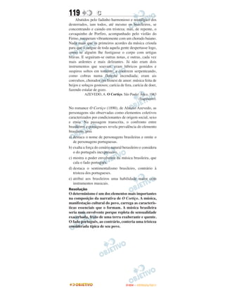 119                C
    Abatidos pelo fadinho harmonioso e nostálgico dos
desterrados, iam todos, até mesmo os brasileiros, se
concentrando e caindo em tristeza; mas, de repente, o
cavaquinho de Porfiro, acompanhado pelo violão do
Firmo, romperam vibrantemente com um chorado baiano.
Nada mais que os primeiros acordes da música crioula
para que o sangue de toda aquela gente despertasse logo,
como se alguém lhe fustigasse o corpo com urtigas
bravas. E seguiram-se outras notas, e outras, cada vez
mais ardentes e mais delirantes. Já não eram dois
instrumentos que soavam, eram lúbricos gemidos e
suspiros soltos em torrente, a correrem serpenteando,
como cobras numa floresta incendiada; eram ais
convulsos, chorados em frenesi de amor: música feita de
beijos e soluços gostosos; carícia de fera, carícia de doer,
fazendo estalar de gozo.
          AZEVEDO, A. O Cortiço. São Paulo: Ática, 1983
                                           (fragmento).

No romance O Cortiço (1890), de Aluízio Azevedo, as
personagens são observadas como elementos coletivos
caracterizados por condicionantes de origem social, sexo
e etnia. Na passagem transcrita, o confronto entre
brasileiros e portugueses revela prevalência do elemento
brasileiro, pois
a) destaca o nome de personagens brasileiras e omite o
   de personagens portuguesas.
b) exalta a força do cenário natural berasileiro e considera
   o do português inexpressivo.
c) mostra o poder envolvente da música brasileira, que
   cala o fado português.
d) destaca o sentimentalismo brasileiro, contrário à
   tristeza dos portugueses.
e) atribui aos brasileiros uma habilidade maior com
   instrumentos musicais.
Resolução
O determinismo é um dos elementos mais importantes
na composição da narrativa de O Cortiço. A música,
manifestação cultural do povo, carrega as caracterís-
ticas essenciais que o formam. A música brasileira
seria mais envolvente porque repleta de sensualidade
exacerbada, fruto de uma terra exuberante e quente.
O fado português, ao contrário, conteria uma tristeza
considerada típica de seu povo.




                                       ENEM – OUTUBRO/2011
 