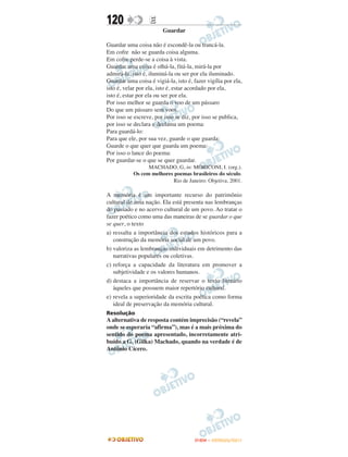 120                E
                        Guardar

Guardar uma coisa não é escondê-la ou trancá-la.
Em cofre não se guarda coisa alguma.
Em cofre perde-se a coisa à vista.
Guardar uma coisa é olhá-la, fitá-la, mirá-la por
admirá-la, isto é, iluminá-la ou ser por ela iluminado.
Guardar uma coisa é vigiá-la, isto é, fazer vigília por ela,
isto é, velar por ela, isto é, estar acordado por ela,
isto é, estar por ela ou ser por ela.
Por isso melhor se guarda o voo de um pássaro
Do que um pássaro sem voos.
Por isso se escreve, por isso se diz, por isso se publica,
por isso se declara e declama um poema:
Para guardá-lo:
Para que ele, por sua vez, guarde o que guarda:
Guarde o que quer que guarda um poema:
Por isso o lance do poema:
Por guardar-se o que se quer guardar.
                 MACHADO, G, in: MORICONI, I. (org.).
           Os cem melhores poemas brasileiros do século.
                          Rio de Janeiro: Objetiva, 2001.

A memória é um importante recurso do patrimônio
cultural de uma nação. Ela está presenta nas lembranças
do passado e no acervo cultural de um povo. Ao tratar o
fazer poético como uma das maneiras de se guardar o que
se quer, o texto
a) ressalta a importância dos estudos históricos para a
   construção da memória social de um povo.
b) valoriza as lembranças individuais em detrimento das
   narrativas populares ou coletivas.
c) reforça a capacidade da literatura em promover a
   subjetividade e os valores humanos.
d) destaca a importância de reservar o texto literário
   àqueles que possuem maior repertório cultural.
e) revela a superioridade da escrita poética como forma
   ideal de preservação da memória cultural.
Resolução
A alternativa de resposta contém imprecisão (“revela”
onde se esperaria “afirma”), mas é a mais próxima do
sentido do poema apresentado, incorretamente atri-
buído a G. (Gilka) Machado, quando na verdade é de
Antônio Cícero.




                                       ENEM – OUTUBRO/2011
 