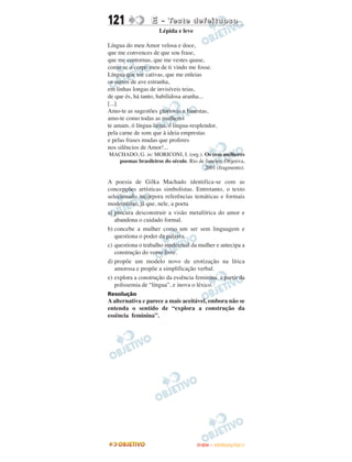 121               E - Te s t e d e f e i t u o s o
                     Lépida e leve

Língua do meu Amor velosa e doce,
que me convences de que sou frase,
que me contornas, que me vestes quase,
como se o corpo meu de ti vindo me fosse.
Língua que me cativas, que me enleias
os surtos de ave estranha,
em linhas longas de invisíveis teias,
de que és, há tanto, habilidosa aranha...
[...]
Amo-te as sugestões gloriosas e funestas,
amo-te como todas as mulheres
te amam, ó língua-lama, ó língua-resplendor,
pela carne de som que à ideia emprestas
e pelas frases mudas que proferes
nos silêncios de Amor!...
MACHADO, G. in: MORICONI, I. (org.). Os cem melhores
   poemas brasileiros do século. Rio de Janeiro: Objetiva,
                                       2001 (fragmento).

A poesia de Gilka Machado identifica-se com as
concepções artísticas simbolistas. Entretanto, o texto
selecionado incorpora referências temáticas e formais
modernistas, já que, nele, a poeta
a) procura desconstruir a visão metafórica do amor e
   abandona o cuidado formal.
b) concebe a mulher como um ser sem linguagem e
   questiona o poder da palavra.
c) questiona o trabalho intelectual da mulher e antecipa a
   construção do verso livre.
d) propõe um modelo novo de erotização na lírica
   amorosa e propõe a simplificação verbal.
e) explora a construção da essência feminina, a partir da
   polissemia de “língua”, e inova o léxico.
Resolução
A alternativa e parece a mais aceitável, embora não se
entenda o sentido de “explora a construção da
essência feminina”.




                                     ENEM – OUTUBRO/2011
 