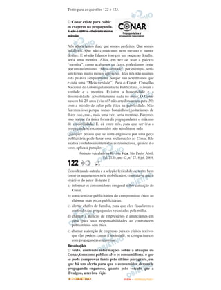 Texto para as questões 122 e 123.


O Conar existe para coibir
os exageros na propaganda.
E ele é 100% eficiente nesta
missão

Nós adoraríamos dizer que somos perfeitos. Que somos
infalíveis. Que não cometemos nem mesmo o menor
deslize. E só não falamos isso por um pequeno detalhe:
seria uma mentira. Aliás, em vez de usar a palavra
“mentira”, como acabamos de fazer, poderíamos optar
por um eufemismo. “Meia-verdade”, por exemplo, seria
um termo muito menos agressivo. Mas nós não usamos
esta palavra simplesmente porque não acreditamos que
exista uma “Meia-verdade”. Para o Conar, Conselho
Nacional de Autorregulamentação Publicitária, existem a
verdade e a mentira. Existem a honestidade e a
desonestidade. Absolutamente nada no meio. O Conar
nasceu há 29 anos (viu só? não arredondamos para 30)
com a missão de zelar pela ética na publicidade. Não
fazemos isso porque somos bonzinhos (gostaríamos de
dizer isso, mas, mais uma vez, seria mentira). Fazemos
isso porque é a única forma da propaganda ter o máximo
de credibilidade. E, cá entre nós, para que serviria a
propaganda se o consumidor não acreditasse nela
Qualquer pessoa que se sinta enganada por uma peça
publicitária pode fazer uma reclamação ao Conar. Ele
analisa cuidadosamente todas as denúncias e, quando é o
caso, aplica a punição.
       Anúncio veiculado na Revista Veja. São Paulo: Abril.
                       Ed. 2120, ano 42, n.o 27, 8 jul. 2009.
122               A
Considerando autoria e a seleção lexical desse texto, bem
como os argumentos nele mobilizados, constata-se que o
objetivo do autor do texto é
a) informar os consumidores em geral sobre a atuação do
   Conar.
b) conscientizar publicitários do compromisso ético ao
   elaborar suas peças publicitárias.
c) alertar chefes de família, para que eles fiscalizem o
   conteúdo das propagandas veiculadas pela mídia.
d) chamar a atenção de empresários e anunciantes em
   geral para suas responsabilidades ao contratarem
   publicitários sem ética.
e) chamar a atenção de empresas para os efeitos nocivos
   que elas podem causar à sociedade, se compactuarem
   com propagandas enganosas.
Resolução
O texto, contendo informações sobre a atuação do
Conar, tem como público-alvo os consumidores, o que
se pode comprovar tanto pelo último parágrafo, em
que há um alerta para que o consumidor denuncie
propaganda enganosa, quanto pelo veículo que a
divulgou, a revista Veja.
                                       ENEM – OUTUBRO/2011
 