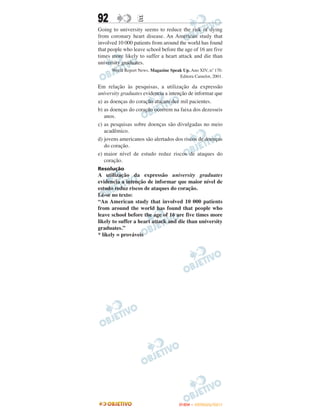 92                E
Going to university seems to reduce the risk of dying
from coronary heart disease. An American study that
involved 10 000 patients from around the world has found
that people who leave school before the age of 16 are five
times more likely to suffer a heart attack and die than
university graduates.
      World Report News. Magazine Speak Up. Ano XIV, n. 170.
                                                       º
                                      Editora Camelot, 2001.

Em relação às pesquisas, a utilização da expressão
university graduates evidencia a intenção de informar que
a) as doenças do coração atacam dez mil pacientes.
b) as doenças do coração ocorrem na faixa dos dezesseis
   anos.
c) as pesquisas sobre doenças são divulgadas no meio
   acadêmico.
d) jovens americanos são alertados dos riscos de doenças
   do coração.
e) maior nível de estudo reduz riscos de ataques do
   coração.
Resolução
A utilização da expressão university graduates
evidencia a intenção de informar que maior nível de
estudo reduz riscos de ataques do coração.
Lê-se no texto:
“An American study that involved 10 000 patients
from around the world has found that people who
leave school before the age of 16 are five times more
likely to suffer a heart attack and die than university
graduates.”
* likely = prováveis




                                      ENEM – OUTUBRO/2011
 