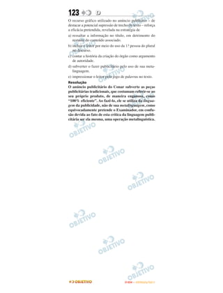 123               D
O recurso gráfico utilizado no anúncio publitário – de
destacar a potencial supressão de trecho do texto – reforça
a eficácia pretendida, revelada na estratégia de
a) ressaltar a informação no título, em detrimento do
   restante do conteúdo associado.
b) incluir o leitor por meio do uso da 1.a pessoa do plural
   no discurso.
c) contar a história da criação do órgão como argumento
   de autoridade.
d) subverter o fazer publicitário pelo uso de sua meta-
   linguagem.
e) impressionar o leitor pelo jogo de palavras no texto.
Resolução
O anúncio publicitário do Conar subverte as peças
publicitárias tradicionais, que costumam referir-se ao
seu próprio produto, de maneira enganosa, como
“100% eficiente”. Ao fazê-lo, ele se utiliza da lingua-
gem da publicidade, não de sua metalinguagem, como
equivocadamente pretende o Examinador, em confu-
são devida ao fato de esta crítica da linguagem publi-
citária ser ela mesma, uma operação metalinguística.




                                      ENEM – OUTUBRO/2011
 