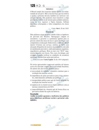 125               C
                       TEXTO I
O Brasil sempre deu respostas rápidas através da solida-
riedade do seu povo. Mas a mesma força que nos motiva
a ajudar o próximo deveria também nos motivar a ter
atitudes cidadãs. Não podemos mais transferir a culpa
para quem é vítima ou até mesmo para a própria natureza,
como se essa seguisse a lógica humana. Sobram
desculpas esfarrapadas e falta competência da classe
política.
                                Cartas. Isto é. 28 abr. 2010.

                      TEXTO II
Não podemos negar ao povo sofrido todas as hipóteses
de previsão dos desatres. Demagogos culpam os
moradores; o governo e a prefeitura apelam para as
pessoas saírem das áreas de risco e agora dizem que será
compulsória a realocação. Então temos a realocar o Brasil
inteiro! Criemos um serviço, similiar ao SUS, com
alocação obrigatória de recursos orçamentários com rede
de atendimento preventivo, onde participariam arquitetos,
engenheiros, geólogos. Bem ou mal, esse “SUS” orga-
nizaria brigadas nos locais. Nos casos da dengue, por
exemplo, poderia verificar as condições de acontecer
epidemias. Seriam boas ações preventivas.
    Carta do Leitor. Carta Capital. 28 abr. 2010 (adaptado).


Os textos apresentados expressam opiniões de leitores
acerca de relevante assunto para a sociedade brasileira.
Os autores dos dois textos apontam para a
a) necessidade de trabalho voluntário contínuo para a
   resolução das mazelas sociais.
b) importância de ações preventivas para evitar catástro-
   fes, indevidamente atribuídas aos políticos.
c) incapacidade política para agir de forma diligente na
   resolução das mazelas sociais.
d) urgência de se criarem novos órgãos públicos com as
   mesmas características do SUS.
e) impossibilidade de o homem agir de forma eficaz ou
   preventiva diante das ações da natureza.
Resolução
Ambos os textos apontam a ineficácia dos políticos
para solucionar problemas sociais e gerenciar cala-
midades.




                                      ENEM – OUTUBRO/2011
 