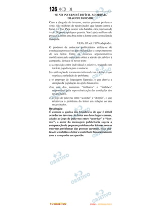 126               E
     SE NO INVERNO É DIFÍCIL ACORDAR,
                 IMAGINE DORMIR.
Com a chegada do inverno, muitas pessoas perdem o
sono. São milhões de necessitados que lutam contra a
fome e o frio. Para vencer esta batalha, eles precisam de
você. Deposite qualquer quantia. Você ajuda milhares de
pessoas a terem uma boa noite e dorme com a consciência
tranquila.
                          VEJA. 05 set. 1999 (adaptado).
O produtor de anúncios publicitários utiliza-se de
estratégias persuasivas para influenciar o comportamento
de seu leitor. Entre os recursos argumentativos
mobilizados pelo autor para obter a adesão do público à
campanha, destaca-se nesse texto
a) a oposição entre individual e coletivo, trazendo um
   ideário populista para o anúncio.
b) a utilização de tratamento informal com o leitor, o que
   suaviza a seriedade do problema.
c) o emprego de linguagem figurada, o que desvia a
   atenção da população do apelo financeiro.
d) o uso dos numerais “milhares” e “milhões”
   responsável pela supervalorização das condições dos
   necessitados.
e) o jogo de palavras entre “acordar” e “dormir”, o que
   relativiza o problema do leitor em relação ao dos
   necessitados.
Resolução
É comum a queixa dos brasileiros de que é difícil
acordar no inverno. Ao fazer uso desse lugar-comum,
aliado ao jogo de palavras entre “acordar” e “dor-
mir”, o autor da mensagem publicitária sugere a
comparação do pequeno problema dos leitores com os
enormes problemas das pessoas carentes. Esse con-
traste sensibiliza o leitor a contribuir financeiramente
com a campanha em questão.




                                     ENEM – OUTUBRO/2011
 