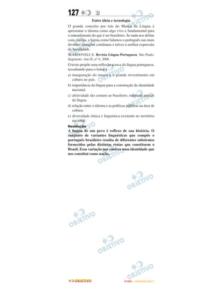 127                B
                Entre ideia e tecnologia
O grande conceito por trás do Museu da Língua é
apresentar o idioma como algo vivo e fundamental para
o entendimento do que é ser brasileiro. Se nada nos define
com clareza, a forma como falamos o português nas mais
diversas situações cotidianas é talvez a melhor expressão
da brasilidade.
SCARDOVELI, E. Revista Língua Portuguesa. São Paulo:
Segmento. Ano II, n.o 6, 2006.
O texto propõe uma reflexão acerca da língua portuguesa,
ressaltando para o leitor a
a) inauguração do museu e o grande investimento em
   cultura no país.
b) importância da língua para a construção da identidade
   nacional.
c) afetividade tão comum ao brasileiro, retratada através
   da língua.
d) relação entre o idioma e as políticas públicas na área de
   cultura.
e) diversidade étnica e linguística existente no território
   nacional.
Resolução
A língua de um povo é reflexo de sua história. O
conjunto de variantes linguísticas que compõe o
português brasileiro resulta de diferentes substratos
fornecidos pelas distintas etnias que constituem o
Brasil. Essa variação nos confere uma identidade que
nos constitui como nação.




                                       ENEM – OUTUBRO/2011
 
