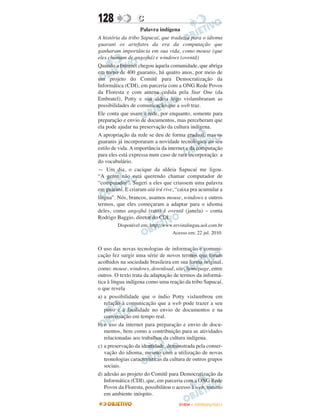128               C
                    Palavra indígena
A história da tribo Sapucaí, que traduziu para o idioma
guarani os artefatos da era da computação que
ganharam importância em sua vida, como mouse (que
eles chamam de angojhá) e windows (oventã)
Quando a Internet chegou àquela comunidade, que abriga
em torno de 400 guaranis, há quatro anos, por meio de
um projeto do Comitê para Democratização da
Informática (CDI), em parceria com a ONG Rede Povos
da Floresta e com antena cedida pela Star One (da
Embratel), Potty e sua aldeia logo vislumbraram as
possibilidades de comunicação que a web traz.
Ele conta que usam a rede, por enquanto, somente para
preparação e envio de documentos, mas perceberam que
ela pode ajudar na preservação da cultura indígena.
A apropriação da rede se deu de forma gradual, mas os
guaranis já incorporaram a novidade tecnológica ao seu
estilo de vida. A importância da internet e da computação
para eles está expressa num caso de rara incorporação: a
do vocabulário.
— Um dia, o cacique da aldeia Sapucaí me ligou.
“A gente não está querendo chamar computador de
“computador”. Sugeri a eles que criassem uma palavra
em guarani. E criaram aiú irú rive, “caixa pra acumular a
língua”. Nós, brancos, usamos mouse, windows e outros
termos, que eles começaram a adaptar para o idioma
deles, como angojhá (rato) é oventã (janela) – conta
Rodrigo Baggio, diretor do CDI.
         Disponível em: http://www.revistalingua.uol.com.br
                                  Acesso em: 22 jul. 2010.


O uso das novas tecnologias de informação e comuni-
cação fez surgir uma série de novos termos que foram
acolhidos na sociedade brasileira em sua forma original,
como: mouse, windows, download, site, homepage, entre
outros. O texto trata da adaptação de termos da informá-
tica à língua indígena como uma reação da tribo Sapucaí,
o que revela
a) a possibilidade que o índio Potty vislumbrou em
   relação à comunicação que a web pode trazer a seu
   povo e à facilidade no envio de documentos e na
   conversação em tempo real.
b) o uso da internet para preparação e envio de docu-
   mentos, bem como a contribuição para as atividades
   relacionadas aos trabalhos da cultura indígena.
c) a preservação da identidade, demonstrada pela conser-
   vação do idioma, mesmo com a utilização de novas
   teonologias características da cultura de outros grupos
   sociais.
d) adesão ao projeto do Comitê para Democratização da
   Informática (CDI), que, em parceria com a ONG Rede
   Povos da Floresta, possibilitou o acesso à web, mesmo
   em ambiente inóspito.
                                      ENEM – OUTUBRO/2011
 