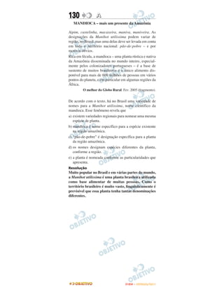 130               A
   MANDIOCA – mais um presente da Amazônia

Aipim, castelinha, macaxeira, maniva, maniveira. As
designações da Manihot utilissima podem variar de
região, no Brasil, mas uma delas deve ser levada em conta
em todo o território nacional: pão-de-pobre – e por
motivos óbvios.
Rica em fécula, a mandioca – uma planta rústica e nativa
da Amazônia disseminada no mundo inteiro, especial-
mente pelos colonizadores portugueses – é a base de
sustento de muitos brasileiros e o único alimento dis-
ponível para mais de 600 milhões de pessoas em vários
pontos do planeta, e em particular em algumas regiões da
África.
         O melhor do Globo Rural. Fev. 2005 (fragmento).


De acordo com o texto, há no Brasil uma variedade de
nomes para a Manihot utilissima, nome científico da
mandioca. Esse fenômeno revela que
a) existem variedades regionais para nomear uma mesma
   espécie de planta.
b) mandioca é nome específico para a espécie existente
   na região amazônica.
c) “pão-de-pobre” é designação específica para a planta
   da região amazônica.
d) os nomes designam espécies diferentes da planta,
   conforme a região.
e) a planta é nomeada conforme as particularidades que
   apresenta.
Resolução
Muito popular no Brasil e em várias partes do mundo,
a Manihot utilissima é uma planta brasileira utilizada
como base alimentar de muitas pessoas. Como o
território brasileiro é muito vasto, linguisticamente é
previsível que essa planta tenha tantas denominações
diferentes.




                                     ENEM – OUTUBRO/2011
 