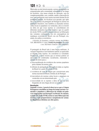 131               C
Motivadas ou não historicamente, normas prestigiadas ou
estigmatizadas pela comunidade sobrepõem-se ao longo
do território, seja numa relação de oposição, seja de
complementaridade, sem, contudo, anular a interseção de
usos que configuram uma norma nacional distinta da do
português europeu. Ao focalizar essa questão, que opõe
não só as normas do português de Portugal às normas do
português brasileiro, mas também as chamadas normas
cultas locais às populares ou vernáculas, deve-se insistir
na ideia de que essas normas se consolidaram em
diferentes momentos da nossa história e que só a partir
do século XVII se pode começar a pensar na bifurcação
das variantes continentais, ora em consequência de
mudanças ocorridas no Brasil, ora em Portugal, ora,
ainda, em ambos os territórios.
   CALLOU, D. Gramática, variação e normas. In: VIEIRA,
S.R.; BRANDÃO, S. (orgs). Ensino de gramática: descrição
            e uso. São Paulo: Contexto, 2007 (adaptado).


O português do Brasil não é uma língua uniforme. A
variação linguística é um fenômeno natural, ao qual todas
as línguas estão sujeitas. Ao considerar as variedades
linguísticas, o texto mostra que as normas podem ser
aprovadas ou condenadas socialmente, chamando a
atenção do leitor para a
a) desconsideração da existência das normas populares
   pelos falantes da norma culta.
b) difusão do português de Portugal em todas as regiões
   do Brasil só a partir do século XVIII.
c) existência de usos da língua que caracterizam uma
   norma nacional do Brasil, distinta da de Portugal.
d) inexistência de normas cultas locais e populares ou
   vernáculas em um determinado país.
e) necessidade de se rejeitar a ideia de que os usos
   frequentes de uma língua devem ser aceitos.
Resolução
Segundo o texto, é possível observar-se que a Língua
Portuguesa consolidou ao longo do tempo normas ver-
náculas e populares e diferenças de sentido em pala-
vras empregadas em Portugal e no Brasil. No entanto,
a partir do século XVIII, notou-se uma bifurcação das
normas, o que proporcionou o surgimento de varian-
tes linguísticas distintas aos dois países.




                                     ENEM – OUTUBRO/2011
 