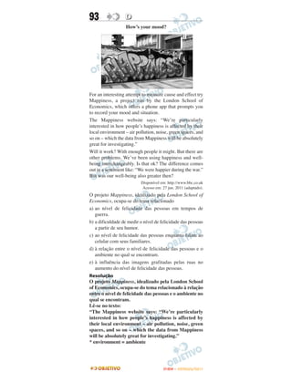 93                D
                  How’s your mood?




For an interesting attempt to measure cause and effect try
Mappiness, a project run by the London School of
Economics, which offers a phone app that prompts you
to record your mood and situation.
The Mappiness website says: “We’re particularly
interested in how people’s happiness is affected by their
local environment – air pollution, noise, green spaces, and
so on – which the data from Mappiness will be absolutely
great for investigating.”
Will it work? With enough people it might. But there are
other problems. We’ve been using happiness and well-
being interchangeably. Is that ok? The difference comes
out in a sentiment like: “We were happier during the war.”
But was our well-being also greater then?
                          Disponível em: http://www.bbc.co.uk
                           Acesso em: 27 jun. 2011 (adaptado).
O projeto Mappiness, idealizado pela London School of
Economics, ocupa-se do tema relacionado
a) ao nível de felicidade das pessoas em tempos de
   guerra.
b) a dificuldade de medir o nível de felicidade das pessoas
   a partir de seu humor.
c) ao nível de felicidade das pessoas enquanto falam ao
   celular com seus familiares.
d) à relação entre o nível de felicidade das pessoas e o
   ambiente no qual se encontram.
e) à influência das imagens grafitadas pelas ruas no
   aumento do nível de felicidade das pessoas.
Resolução
O projeto Mappiness, idealizado pela London School
of Economics, ocupa-se do tema relacionado à relação
entre o nível de felicidade das pessoas e o ambiente no
qual se encontram.
Lê-se no texto:
“The Mappiness website says: “We’re particularly
interested in how people’s happiness is affected by
their local environment – air pollution, noise, green
spaces, and so on – which the data from Mappiness
will be absolutely great for investigating.”
* environment = ambiente




                                      ENEM – OUTUBRO/2011
 