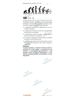 Imagem para as questões 133 e 134.




133               A
O argumento presente na charge consiste em uma metá-
fora relativa à teoria evolucionista e ao desenvolvimento
tecnológico. Considerando o contexto apresentado, verifi-
ca-se que o impacto tecnológico pode ocasionar
a) o surgimento de um homem dependente de um novo
   modelo tecnológico.
b) a mudança do homem em razão dos novos inventos
   que destroem sua realidade.
c) a problemática social de grande exclusão digital a
   partir da interferência da máquina.
d) a invenção de equipamentos que dificultam o trabalho
   do homem, em sua esfera social.
e) o retrocesso do desenvolvimento do homem em face
   da criação de ferramentas como lança, máquina e
   computador.
Resolução
A charge reproduz a evolução do homem, desde os
primatas até os dias atuais, e a associação de sua
existência a instrumentos que facilitaram a vida
humana, sendo um deles o computador, o “novo
modelo tecnológico” do qual a humanidade se tornou
dependente.




                                     ENEM – OUTUBRO/2011
 